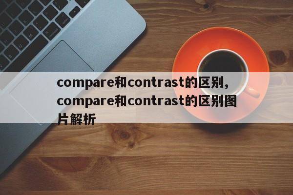 compare和contrast的区别,compare和contrast的区别图片解析